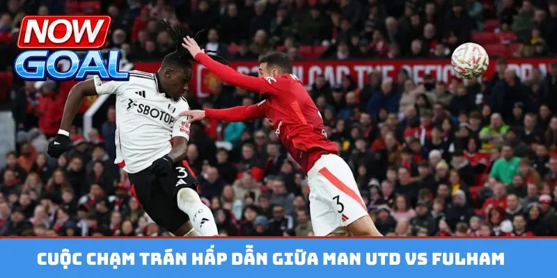 Cuộc chạm trán hấp dẫn giữa Man Utd vs Fulham