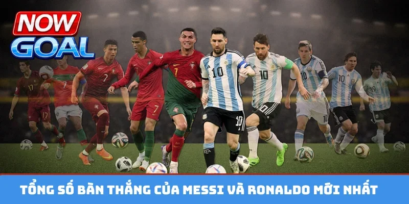Tổng số bàn thắng của Messi và Ronaldo mới nhất